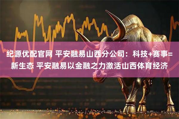 紀源優配官網 平安融易山西分公司：科技+賽事=新生態 平安融易以金融之力激活山西體育經濟